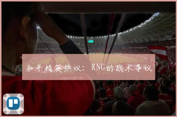 和平精英热议：RNG的战术争议