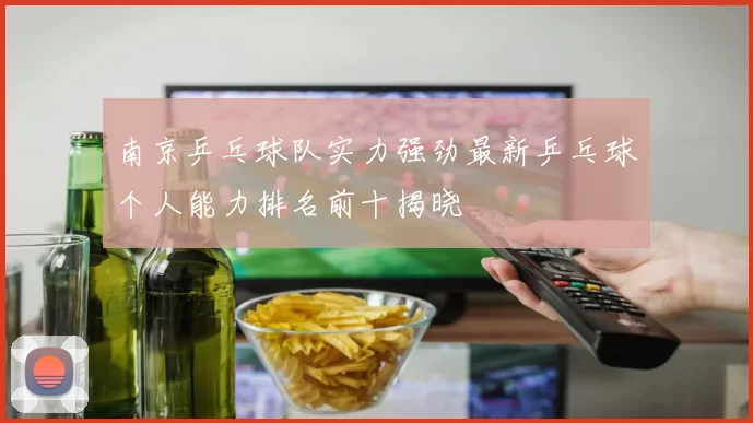 南京乒乓球队实力强劲最新乒乓球个人能力排名前十揭晓