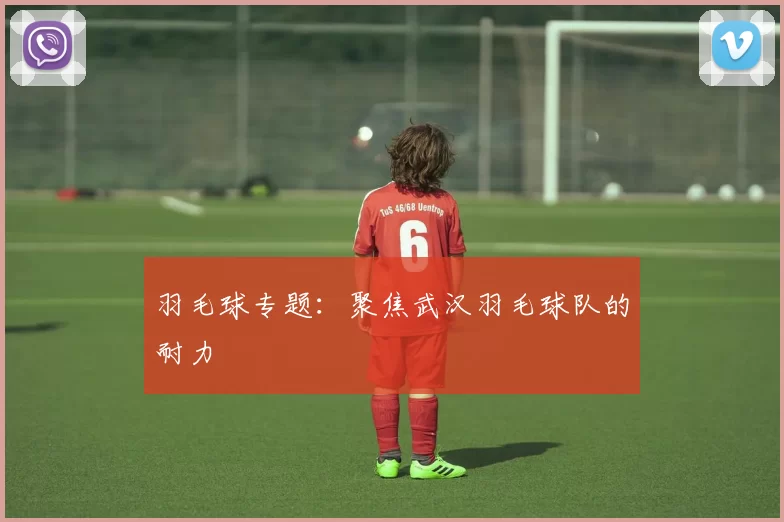 羽毛球专题：聚焦武汉羽毛球队的耐力