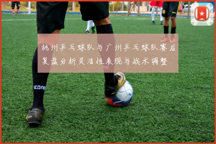 杭州乒乓球队与广州乒乓球队赛后复盘分析灵活性表现与战术调整