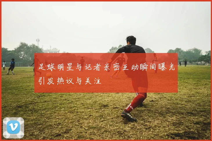 足球明星与记者亲密互动瞬间曝光引发热议与关注